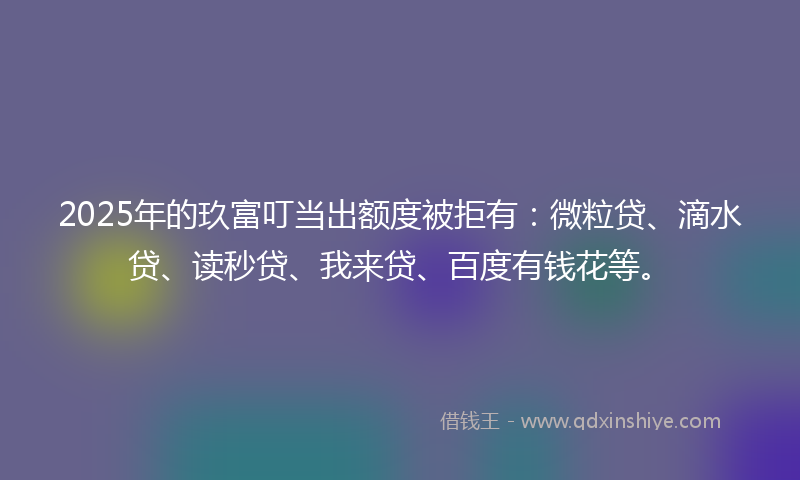 2025年的玖富叮当出额度被拒有：微粒贷、滴水贷、读秒贷、我来贷、百度有钱花等。