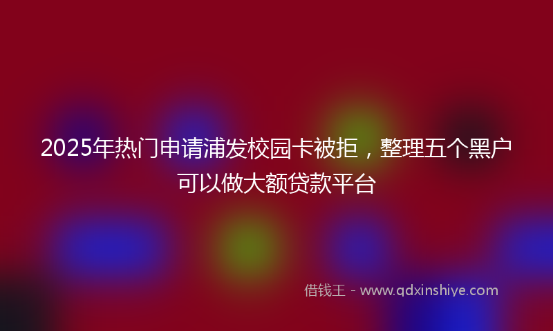 2025年热门申请浦发校园卡被拒，整理五个黑户可以做大额贷款平台