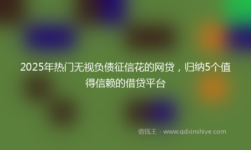 2025年热门无视负债征信花的网贷，归纳5个值得信赖的借贷平台