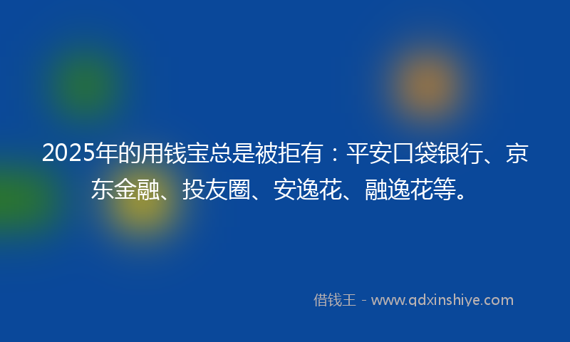2025年的用钱宝总是被拒有：平安口袋银行、京东金融、投友圈、安逸花、融逸花等。