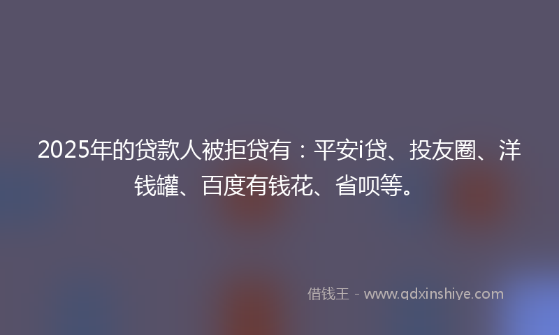 2025年的贷款人被拒贷有：平安i贷、投友圈、洋钱罐、百度有钱花、省呗等。