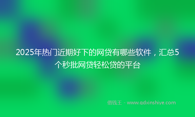 2025年热门近期好下的网贷有哪些软件，汇总5个秒批网贷轻松贷的平台
