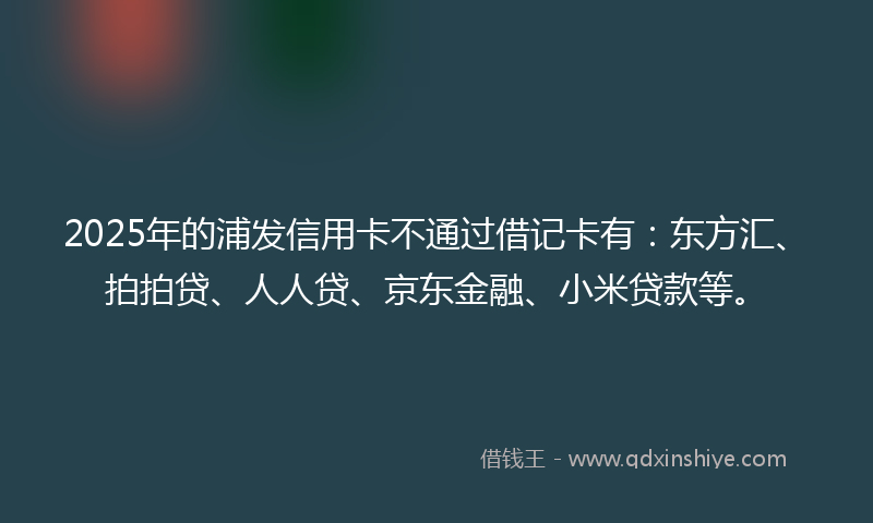 2025年的浦发信用卡不通过借记卡有：东方汇、拍拍贷、人人贷、京东金融、小米贷款等。