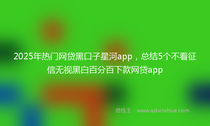 2025年热门网贷黑口子星河app，总结5个不看征信无视黑白百分百下款网贷app