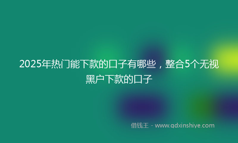 2025年热门能下款的口子有哪些，整合5个无视黑户下款的口子