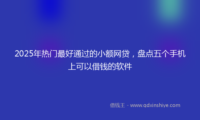 2025年热门最好通过的小额网贷，盘点五个手机上可以借钱的软件