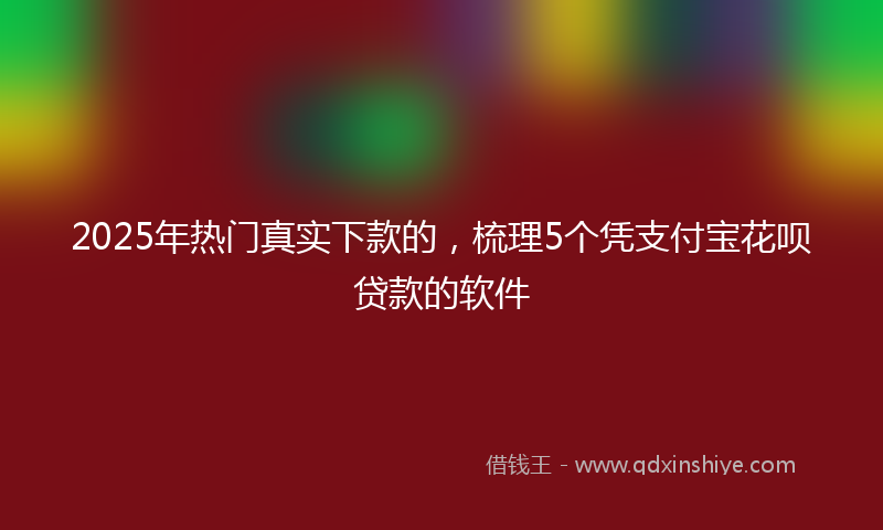 2025年热门真实下款的，梳理5个凭支付宝花呗贷款的软件