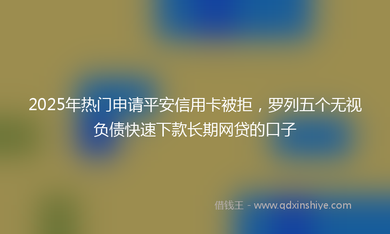 2025年热门申请平安信用卡被拒，罗列五个无视负债快速下款长期网贷的口子