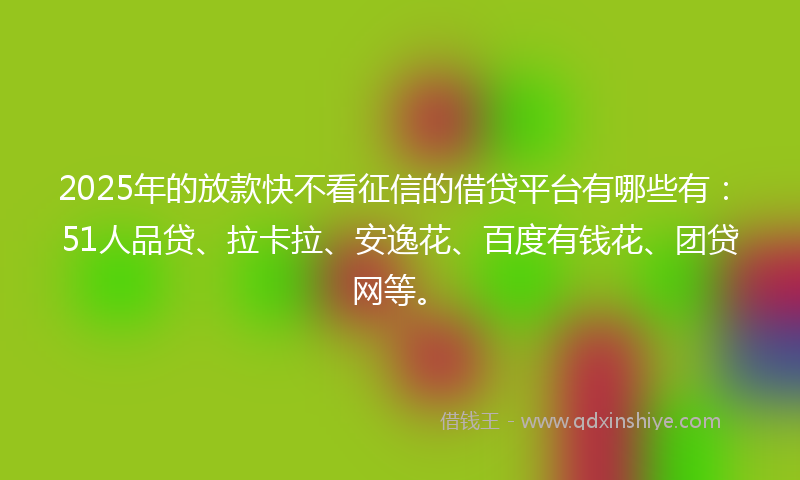 2025年的放款快不看征信的借贷平台有哪些有：51人品贷、拉卡拉、安逸花、百度有钱花、团贷网等。