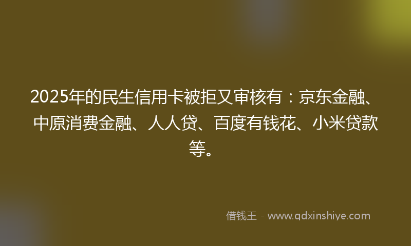2025年的民生信用卡被拒又审核有：京东金融、中原消费金融、人人贷、百度有钱花、小米贷款等。