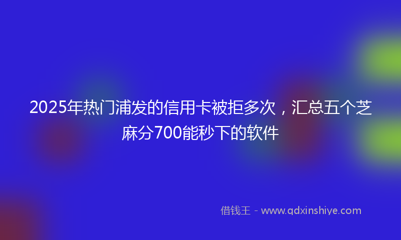 2025年热门浦发的信用卡被拒多次，汇总五个芝麻分700能秒下的软件