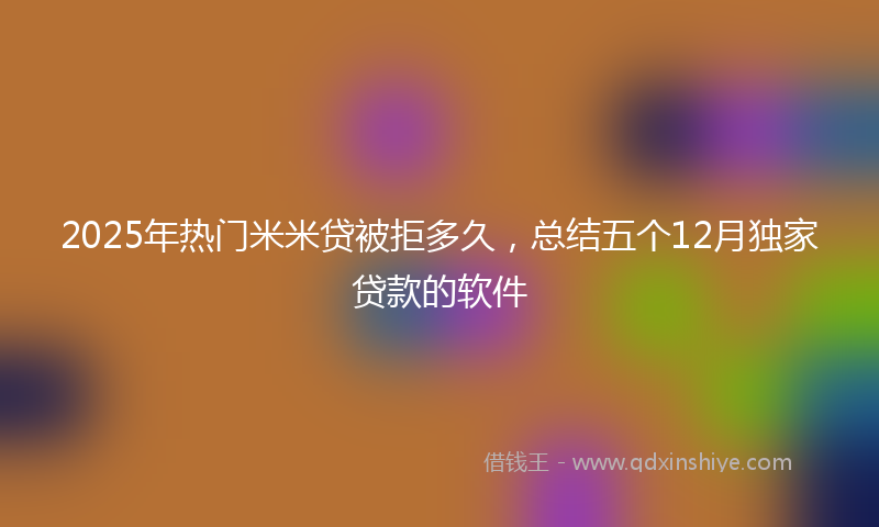 2025年热门米米贷被拒多久，总结五个12月独家贷款的软件