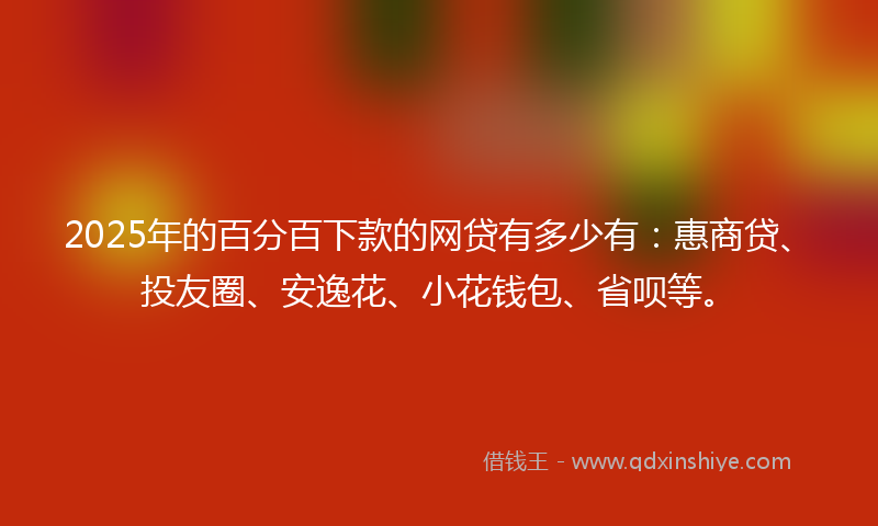 2025年的百分百下款的网贷有多少有：惠商贷、投友圈、安逸花、小花钱包、省呗等。