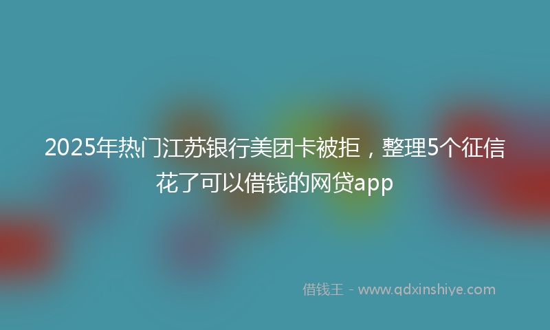 2025年热门江苏银行美团卡被拒，整理5个征信花了可以借钱的网贷app