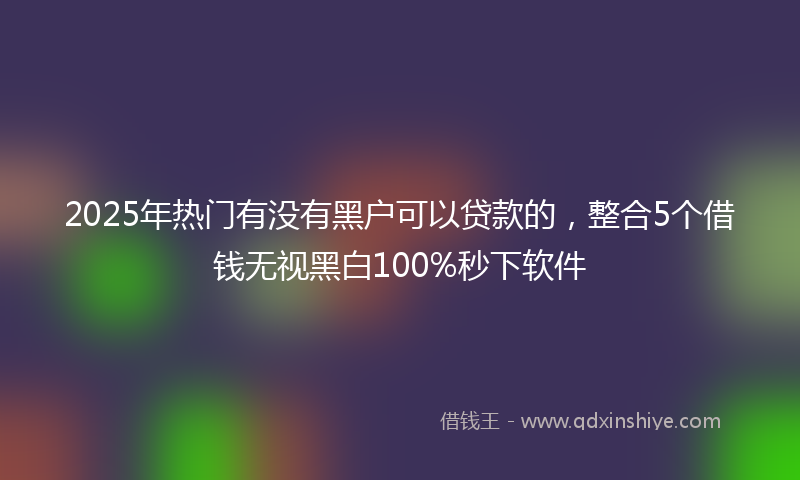 2025年热门有没有黑户可以贷款的，整合5个借钱无视黑白100%秒下软件