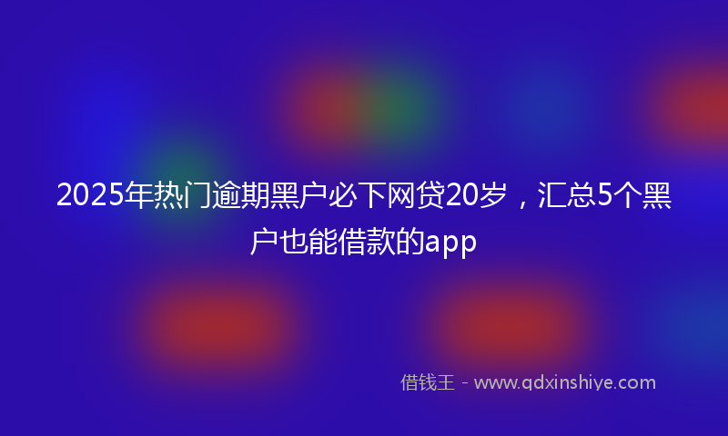 2025年热门逾期黑户必下网贷20岁，汇总5个黑户也能借款的app