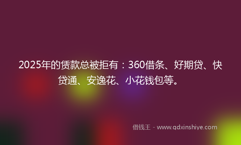 2025年的赁款总被拒有：360借条、好期贷、快贷通、安逸花、小花钱包等。