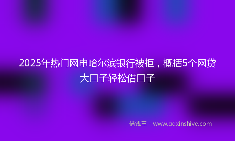 2025年热门网申哈尔滨银行被拒，概括5个网贷大口子轻松借口子