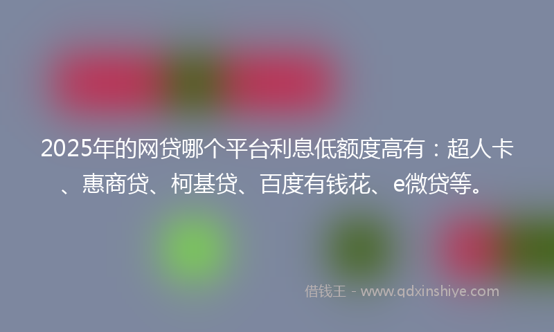 2025年的网贷哪个平台利息低额度高有：超人卡、惠商贷、柯基贷、百度有钱花、e微贷等。