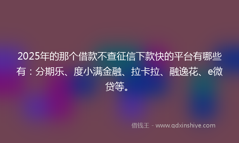 2025年的那个借款不查征信下款快的平台有哪些有：分期乐、度小满金融、拉卡拉、融逸花、e微贷等。