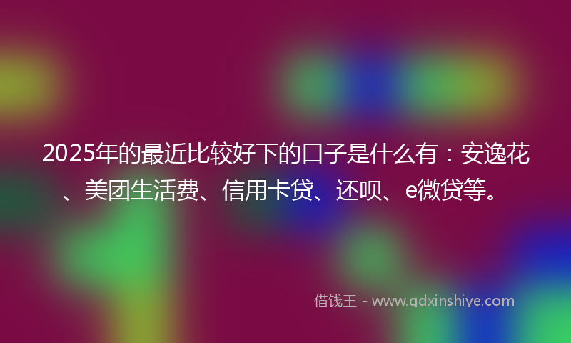 2025年的最近比较好下的口子是什么有：安逸花、美团生活费、信用卡贷、还呗、e微贷等。
