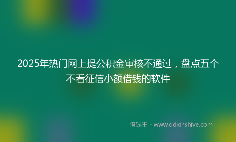 2025年热门网上提公积金审核不通过，盘点五个不看征信小额借钱的软件