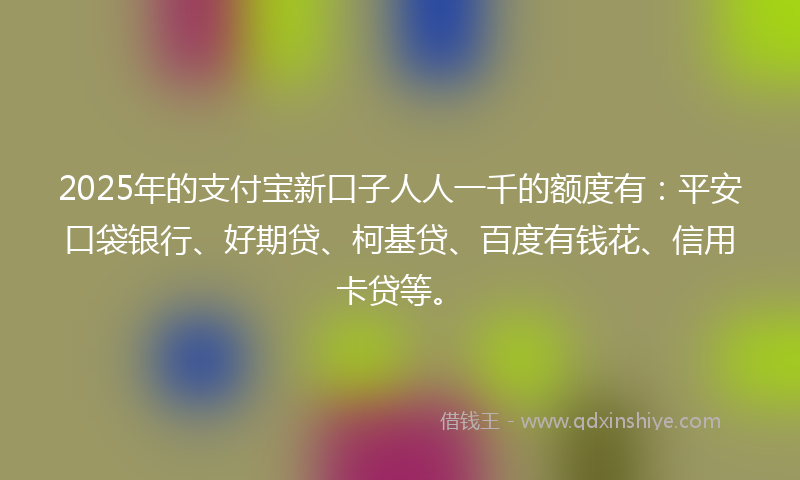 2025年的支付宝新口子人人一千的额度有：平安口袋银行、好期贷、柯基贷、百度有钱花、信用卡贷等。