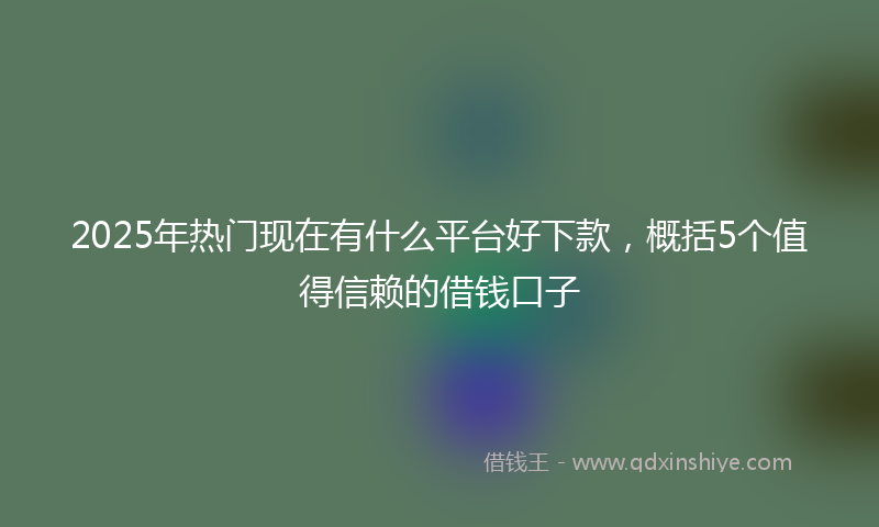2025年热门现在有什么平台好下款，概括5个值得信赖的借钱口子