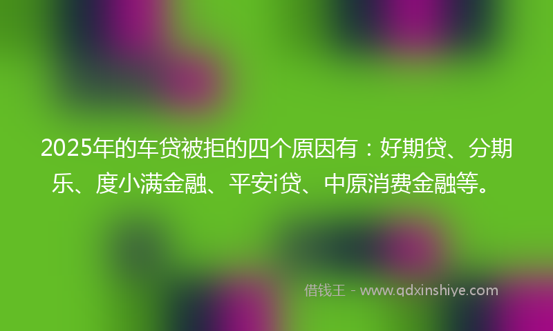 2025年的车贷被拒的四个原因有：好期贷、分期乐、度小满金融、平安i贷、中原消费金融等。