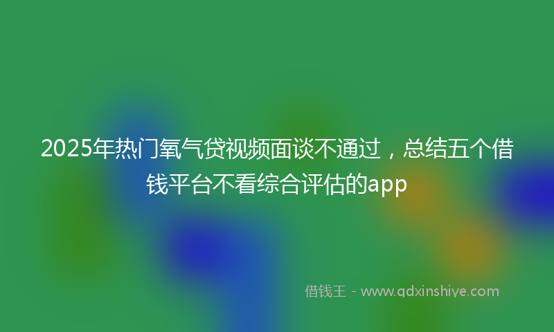 2025年热门氧气贷视频面谈不通过，总结五个借钱平台不看综合评估的app