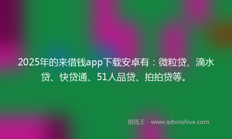 2025年的来借钱app下载安卓有：微粒贷、滴水贷、快贷通、51人品贷、拍拍贷等。