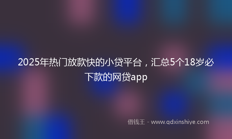 2025年热门放款快的小贷平台，汇总5个18岁必下款的网贷app
