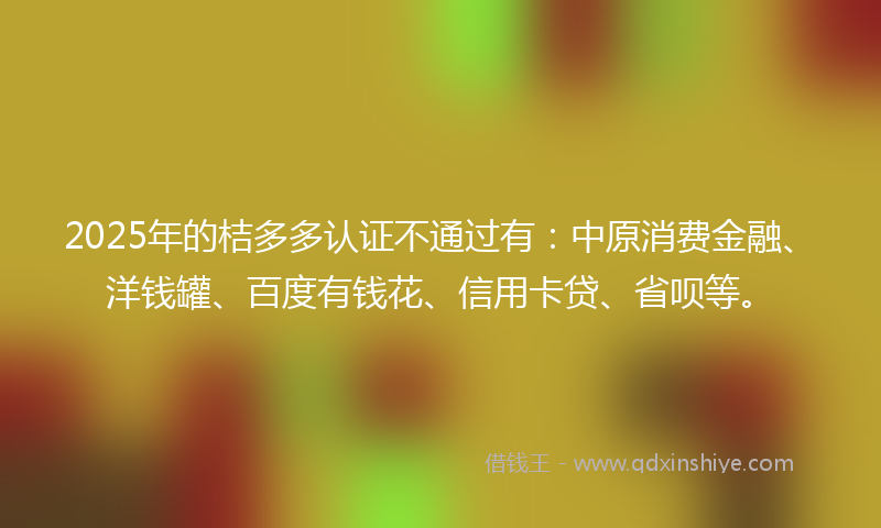 2025年的桔多多认证不通过有：中原消费金融、洋钱罐、百度有钱花、信用卡贷、省呗等。