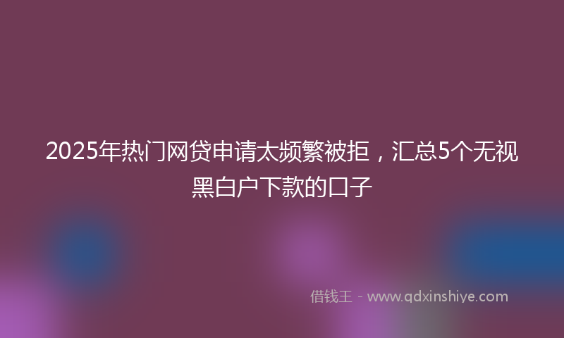 2025年热门网贷申请太频繁被拒，汇总5个无视黑白户下款的口子