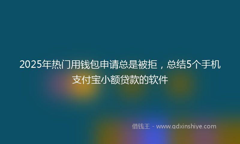 2025年热门用钱包申请总是被拒，总结5个手机支付宝小额贷款的软件