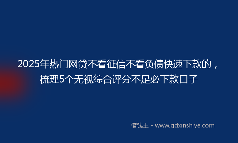 2025年热门网贷不看征信不看负债快速下款的，梳理5个无视综合评分不足必下款口子
