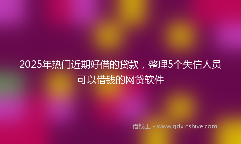 2025年热门近期好借的贷款，整理5个失信人员可以借钱的网贷软件