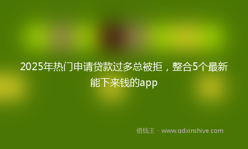 2025年热门申请贷款过多总被拒，整合5个最新能下来钱的app