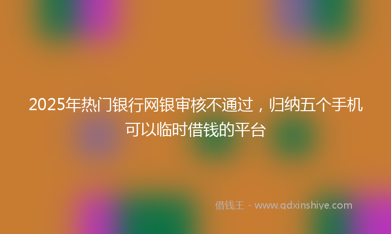 2025年热门银行网银审核不通过，归纳五个手机可以临时借钱的平台