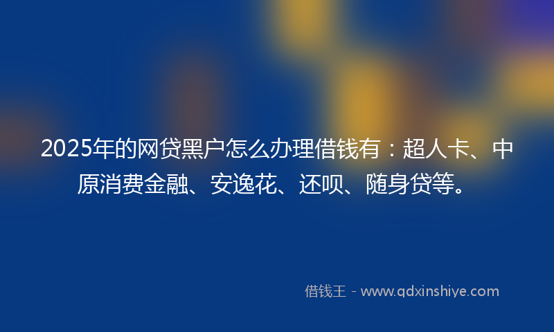 2025年的网贷黑户怎么办理借钱有：超人卡、中原消费金融、安逸花、还呗、随身贷等。