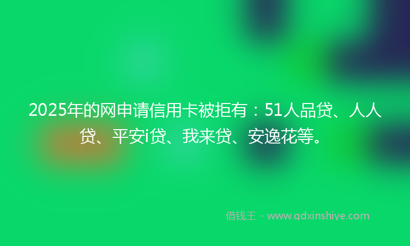 2025年的网申请信用卡被拒有：51人品贷、人人贷、平安i贷、我来贷、安逸花等。