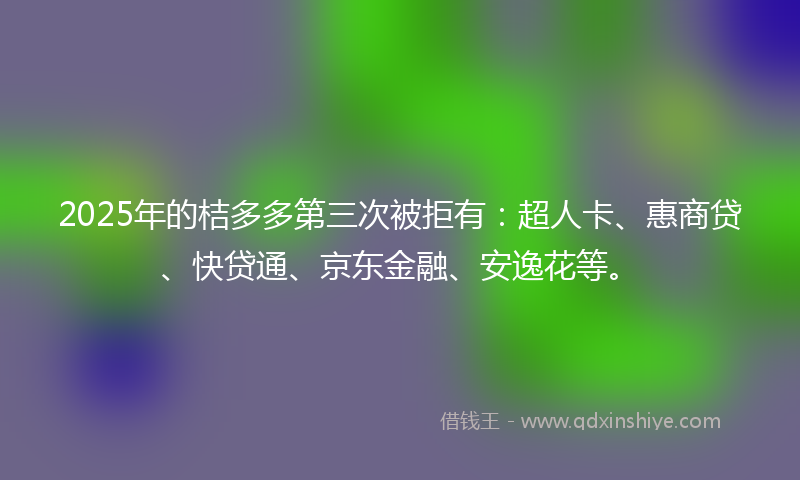 2025年的桔多多第三次被拒有：超人卡、惠商贷、快贷通、京东金融、安逸花等。