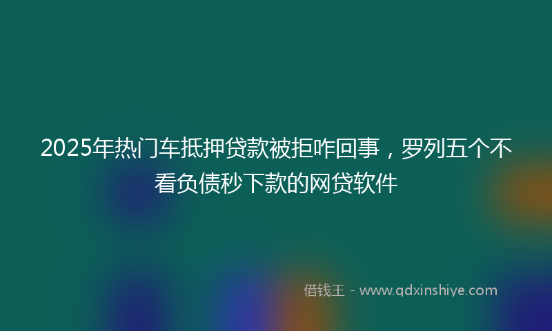 2025年热门车抵押贷款被拒咋回事，罗列五个不看负债秒下款的网贷软件