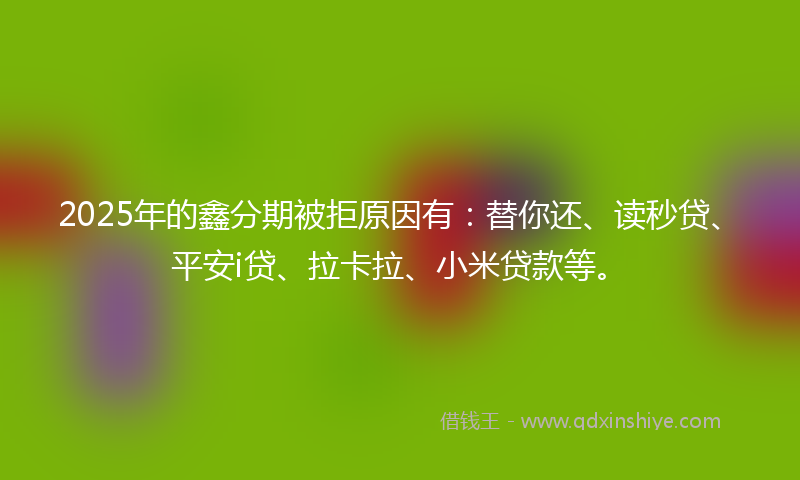 2025年的鑫分期被拒原因有：替你还、读秒贷、平安i贷、拉卡拉、小米贷款等。