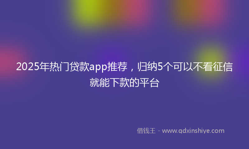 2025年热门贷款app推荐，归纳5个可以不看征信就能下款的平台