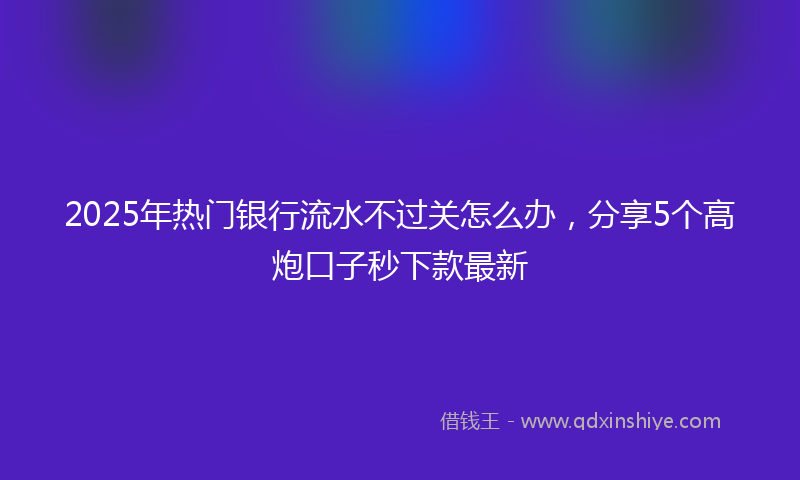 2025年热门银行流水不过关怎么办，分享5个高炮口子秒下款最新