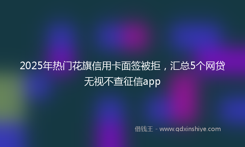 2025年热门花旗信用卡面签被拒，汇总5个网贷无视不查征信app