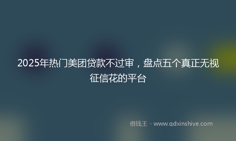 2025年热门美团贷款不过审，盘点五个真正无视征信花的平台