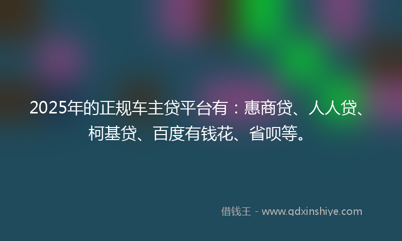 2025年的正规车主贷平台有：惠商贷、人人贷、柯基贷、百度有钱花、省呗等。