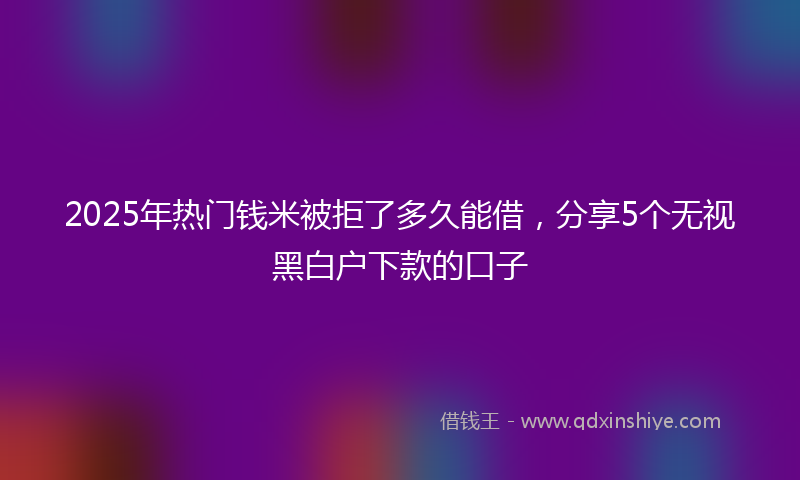 2025年热门钱米被拒了多久能借，分享5个无视黑白户下款的口子